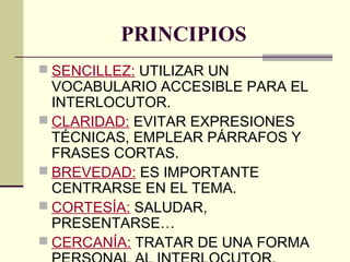 PRINCIPIOS
 SENCILLEZ: UTILIZAR UN
VOCABULARIO ACCESIBLE PARA EL
INTERLOCUTOR.
 CLARIDAD: EVITAR EXPRESIONES
TÉCNICAS, EMPLEAR PÁRRAFOS Y
FRASES CORTAS.
 BREVEDAD: ES IMPORTANTE
CENTRARSE EN EL TEMA.
 CORTESÍA: SALUDAR,
PRESENTARSE…
 CERCANÍA: TRATAR DE UNA FORMA
 