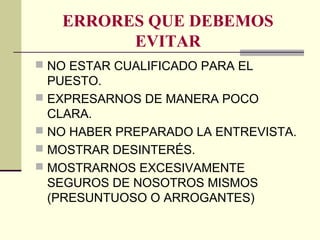 ERRORES QUE DEBEMOS
EVITAR
 NO ESTAR CUALIFICADO PARA EL
PUESTO.
 EXPRESARNOS DE MANERA POCO
CLARA.
 NO HABER PREPARADO LA ENTREVISTA.
 MOSTRAR DESINTERÉS.
 MOSTRARNOS EXCESIVAMENTE
SEGUROS DE NOSOTROS MISMOS
(PRESUNTUOSO O ARROGANTES)
 