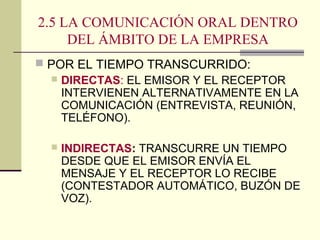 2.5 LA COMUNICACIÓN ORAL DENTRO
DEL ÁMBITO DE LA EMPRESA
 POR EL TIEMPO TRANSCURRIDO:
 DIRECTAS: EL EMISOR Y EL RECEPTOR
INTERVIENEN ALTERNATIVAMENTE EN LA
COMUNICACIÓN (ENTREVISTA, REUNIÓN,
TELÉFONO).
 INDIRECTAS: TRANSCURRE UN TIEMPO
DESDE QUE EL EMISOR ENVÍA EL
MENSAJE Y EL RECEPTOR LO RECIBE
(CONTESTADOR AUTOMÁTICO, BUZÓN DE
VOZ).
 