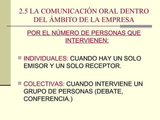 2.5 LA COMUNICACIÓN ORAL DENTRO
DEL ÁMBITO DE LA EMPRESA
POR EL NÚMERO DE PERSONAS QUE
INTERVIENEN:
 INDIVIDUALES: CUANDO HAY UN SOLO
EMISOR Y UN SOLO RECEPTOR.
 COLECTIVAS: CUANDO INTERVIENE UN
GRUPO DE PERSONAS (DEBATE,
CONFERENCIA.)
 