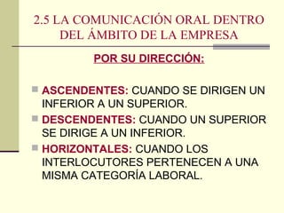 2.5 LA COMUNICACIÓN ORAL DENTRO
DEL ÁMBITO DE LA EMPRESA
POR SU DIRECCIÓN:
 ASCENDENTES: CUANDO SE DIRIGEN UN
INFERIOR A UN SUPERIOR.
 DESCENDENTES: CUANDO UN SUPERIOR
SE DIRIGE A UN INFERIOR.
 HORIZONTALES: CUANDO LOS
INTERLOCUTORES PERTENECEN A UNA
MISMA CATEGORÍA LABORAL.
 