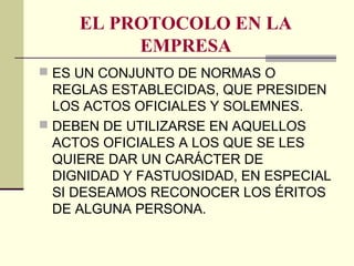 EL PROTOCOLO EN LA
EMPRESA
 ES UN CONJUNTO DE NORMAS O
REGLAS ESTABLECIDAS, QUE PRESIDEN
LOS ACTOS OFICIALES Y SOLEMNES.
 DEBEN DE UTILIZARSE EN AQUELLOS
ACTOS OFICIALES A LOS QUE SE LES
QUIERE DAR UN CARÁCTER DE
DIGNIDAD Y FASTUOSIDAD, EN ESPECIAL
SI DESEAMOS RECONOCER LOS ÉRITOS
DE ALGUNA PERSONA.
 