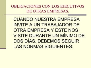 OBLIGACIONES CON LOS EJECUTIVOS
DE OTRAS EMPRESAS.
CUANDO NUESTRA EMPRESA
INVITE A UN TRABAJADOR DE
OTRA EMPRESA Y ÉSTE NOS
VISITE DURANTE UN MÍNIMO DE
DOS DÍAS, DEBEMOS SEGUIR
LAS NORMAS SIGUIENTES:
 