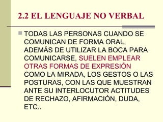 2.2 EL LENGUAJE NO VERBAL
 TODAS LAS PERSONAS CUANDO SE
COMUNICAN DE FORMA ORAL,
ADEMÁS DE UTILIZAR LA BOCA PARA
COMUNICARSE, SUELEN EMPLEAR
OTRAS FORMAS DE EXPRESIÓN
COMO LA MIRADA, LOS GESTOS O LAS
POSTURAS, CON LAS QUE MUESTRAN
ANTE SU INTERLOCUTOR ACTITUDES
DE RECHAZO, AFIRMACIÓN, DUDA,
ETC..
 