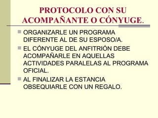 PROTOCOLO CON SU
ACOMPAÑANTE O CÓNYUGE.
 ORGANIZARLE UN PROGRAMA
DIFERENTE AL DE SU ESPOSO/A.
 EL CÓNYUGE DEL ANFITRIÓN DEBE
ACOMPAÑARLE EN AQUELLAS
ACTIVIDADES PARALELAS AL PROGRAMA
OFICIAL.
 AL FINALIZAR LA ESTANCIA
OBSEQUIARLE CON UN REGALO.
 
