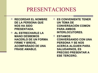 PRESENTACIONES
 RECORDAR EL NOMBRE
DE LA PERSONA QUE
NOS HA SIDO
PRESENTADA.
 AL ESTRECHARLE LA
MANO DESBEMOS
HACERLO DE UN FORMA
FIRME Y BREVE,
ACOMPAÑADO DE UNA
FRASE AMABLE.
 ES CONVENIENTE TENER
UN TEMA DE
CONVERSACIÓN COMÚN
PARA AMBOS
INTERLOCUTORES.
 ESTAMOS
CONVERSANDO CON UNA
PERSONA Y SE NOS
ACERCA ALGUIEN PARA
SALUDARNOS, ES
PRECISO PRESENTAR A
ESE TERCERO.
 