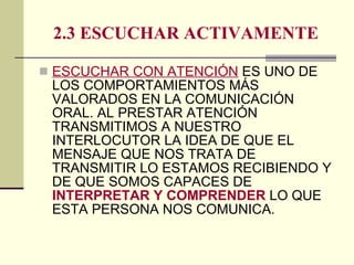 2.3 ESCUCHAR ACTIVAMENTE ESCUCHAR CON ATENCIÓN  ES UNO DE LOS COMPORTAMIENTOS MÁS VALORADOS EN LA COMUNICACIÓN ORAL. AL PRESTAR ATENCIÓN TRANSMITIMOS A NUESTRO INTERLOCUTOR LA IDEA DE QUE EL MENSAJE QUE NOS TRATA DE TRANSMITIR LO ESTAMOS RECIBIENDO Y DE QUE SOMOS CAPACES DE  INTERPRETAR Y COMPRENDER  LO QUE ESTA PERSONA NOS COMUNICA. 