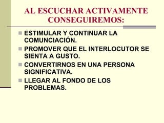 AL ESCUCHAR ACTIVAMENTE CONSEGUIREMOS: ESTIMULAR Y CONTINUAR LA COMUNCIACIÓN. PROMOVER QUE EL INTERLOCUTOR SE SIENTA A GUSTO. CONVERTIRNOS EN UNA PERSONA SIGNIFICATIVA. LLEGAR AL FONDO DE LOS PROBLEMAS. 
