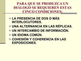 PARA QUE SE PRODUZCA UN DIÁLOGO SE REQUIEREN ESTAS CINCO CONDICIONES: LA PRESENCIA DE DOS O MÁS INTERLOCUTORES. UNA ALTERNANCIA EN LAS RÉPLICAS. UN INTERCAMBIO DE INFORMACIÓN. UN IDIOMA COMÚN. COHESIÓN Y COHERENCIA EN LAS EXPOSICIONES. 