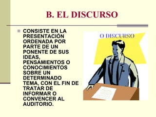 B. EL DISCURSO CONSISTE EN LA PRESENTACIÓN ORDENADA POR PARTE DE UN PONENTE DE SUS IDEAS, PENSAMIENTOS O CONOCIMIENTOS SOBRE UN DETERMINADO TEMA, CON EL FIN DE TRATAR DE INFORMAR O CONVENCER AL AUDITORIO. 