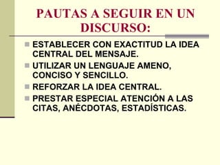 PAUTAS A SEGUIR EN UN DISCURSO: ESTABLECER CON EXACTITUD LA IDEA CENTRAL DEL MENSAJE. UTILIZAR UN LENGUAJE AMENO, CONCISO Y SENCILLO. REFORZAR LA IDEA CENTRAL. PRESTAR ESPECIAL ATENCIÓN A LAS CITAS, ANÉCDOTAS, ESTADÍSTICAS. 