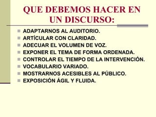 QUE DEBEMOS HACER EN UN DISCURSO: ADAPTARNOS AL AUDITORIO. ARTÍCULAR CON CLARIDAD. ADECUAR EL VOLUMEN DE VOZ. EXPONER EL TEMA DE FORMA ORDENADA. CONTROLAR EL TIEMPO DE LA INTERVENCIÓN. VOCABULARIO VARIADO. MOSTRARNOS ACESIBLES AL PÚBLICO. EXPOSICIÓN ÁGIL Y FLUIDA. 