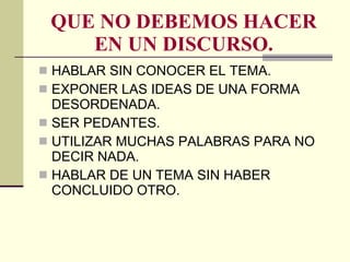 QUE NO DEBEMOS HACER EN UN DISCURSO. HABLAR SIN CONOCER EL TEMA. EXPONER LAS IDEAS DE UNA FORMA DESORDENADA. SER PEDANTES. UTILIZAR MUCHAS PALABRAS PARA NO DECIR NADA. HABLAR DE UN TEMA SIN HABER CONCLUIDO OTRO. 