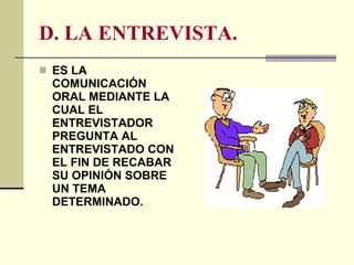 D. LA ENTREVISTA. ES LA COMUNICACIÓN ORAL MEDIANTE LA CUAL EL ENTREVISTADOR PREGUNTA AL ENTREVISTADO CON EL FIN DE RECABAR SU OPINIÓN SOBRE UN TEMA DETERMINADO. 