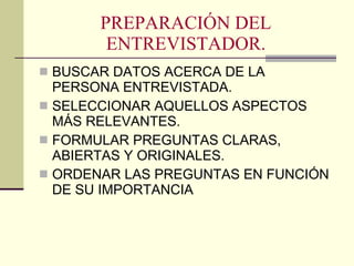 PREPARACIÓN DEL ENTREVISTADOR. BUSCAR DATOS ACERCA DE LA PERSONA ENTREVISTADA. SELECCIONAR AQUELLOS ASPECTOS MÁS RELEVANTES. FORMULAR PREGUNTAS CLARAS, ABIERTAS Y ORIGINALES. ORDENAR LAS PREGUNTAS EN FUNCIÓN DE SU IMPORTANCIA 