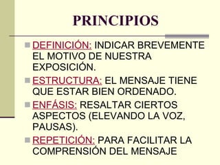 PRINCIPIOS DEFINICIÓN:  INDICAR BREVEMENTE EL MOTIVO DE NUESTRA EXPOSICIÓN. ESTRUCTURA:  EL MENSAJE TIENE QUE ESTAR BIEN ORDENADO. ENFÁSIS:  RESALTAR CIERTOS ASPECTOS (ELEVANDO LA VOZ, PAUSAS). REPETICIÓN:  PARA FACILITAR LA COMPRENSIÓN DEL MENSAJE 