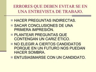 ERRORES QUE DEBEN EVITAR SE EN UNA ENTREVISTA DE TRABAJO . HACER PREGUNTAS INDIRECTAS. SACAR CONCLUSIONES DE UNA PRIMERA IMPRESIÓN. PLANTEAR PREGUNTAS QUE CONTENGAN UN CARIZ ÉTICO. NO ELEGIR A CIERTOS CANDIDATOS PORQUE EN UN FUTURO NOS PUEDAN HACER SOMBRA. ENTUSIASMARSE CON UN CANDIDATO. 