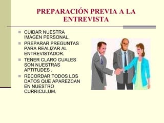 PREPARACIÓN PREVIA A LA ENTREVISTA CUIDAR NUESTRA IMAGEN PERSONAL. PREPARAR PREGUNTAS PARA REALIZAR AL ENTREVISTADOR. TENER CLARO CUALES SON NUESTRAS APTITUDES . RECORDAR TODOS LOS DATOS QUE APAREZCAN EN NUESTRO CURRICULUM. 