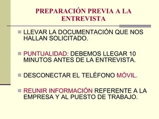PREPARACIÓN PREVIA A LA ENTREVISTA LLEVAR LA DOCUMENTACIÓN QUE NOS HALLAN SOLICITADO. PUNTUALIDAD:  DEBEMOS LLEGAR 10 MINUTOS ANTES DE LA ENTREVISTA. DESCONECTAR EL TELÉFONO  MÓVIL. REUNIR INFORMACIÓN  REFERENTE A LA EMPRESA Y AL PUESTO DE TRABAJO. 