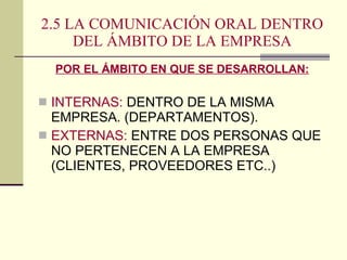 2.5 LA COMUNICACIÓN ORAL DENTRO DEL ÁMBITO DE LA EMPRESA POR EL ÁMBITO EN QUE SE DESARROLLAN: INTERNAS:  DENTRO DE LA MISMA EMPRESA. (DEPARTAMENTOS). EXTERNAS:  ENTRE DOS PERSONAS QUE NO PERTENECEN A LA EMPRESA (CLIENTES, PROVEEDORES ETC..) 