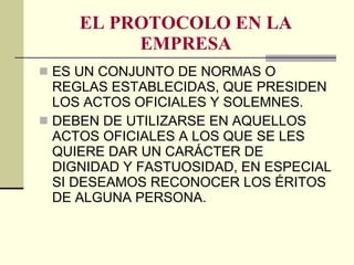 EL PROTOCOLO EN LA EMPRESA ES UN CONJUNTO DE NORMAS O REGLAS ESTABLECIDAS, QUE PRESIDEN LOS ACTOS OFICIALES Y SOLEMNES. DEBEN DE UTILIZARSE EN AQUELLOS ACTOS OFICIALES A LOS QUE SE LES QUIERE DAR UN CARÁCTER DE DIGNIDAD Y FASTUOSIDAD, EN ESPECIAL SI DESEAMOS RECONOCER LOS ÉRITOS DE ALGUNA PERSONA. 