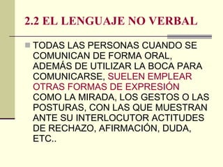 2.2 EL LENGUAJE NO VERBAL TODAS LAS PERSONAS CUANDO SE COMUNICAN DE FORMA ORAL, ADEMÁS DE UTILIZAR LA BOCA PARA COMUNICARSE,  SUELEN EMPLEAR OTRAS FORMAS DE EXPRESIÓN  COMO LA MIRADA, LOS GESTOS O LAS POSTURAS, CON LAS QUE MUESTRAN ANTE SU INTERLOCUTOR ACTITUDES DE RECHAZO, AFIRMACIÓN, DUDA, ETC.. 