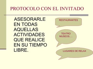 PROTOCOLO CON EL INVITADO ASESORARLE  EN TODAS AQUELLAS ACTIVIDADES QUE REALICE EN SU TIEMPO LIBRE. RESTAURANTES TEATRO MUSEOS…. LUGARES DE RELAX 