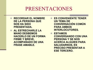PRESENTACIONES RECORDAR EL NOMBRE DE LA PERSONA QUE NOS HA SIDO PRESENTADA. AL ESTRECHARLE LA MANO DESBEMOS HACERLO DE UN FORMA FIRME Y BREVE, ACOMPAÑADO DE UNA FRASE AMABLE. ES CONVENIENTE TENER UN TEMA DE CONVERSACIÓN COMÚN PARA AMBOS INTERLOCUTORES. ESTAMOS CONVERSANDO CON UNA PERSONA Y SE NOS ACERCA ALGUIEN PARA SALUDARNOS, ES PRECISO PRESENTAR A ESE TERCERO. 