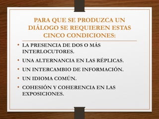 PARA QUE SE PRODUZCA UN
DIÁLOGO SE REQUIEREN ESTAS
CINCO CONDICIONES:
• LA PRESENCIA DE DOS O MÁS
INTERLOCUTORES.
• UNA ALTERNANCIA EN LAS RÉPLICAS.
• UN INTERCAMBIO DE INFORMACIÓN.
• UN IDIOMA COMÚN.
• COHESIÓN Y COHERENCIA EN LAS
EXPOSICIONES.
 
