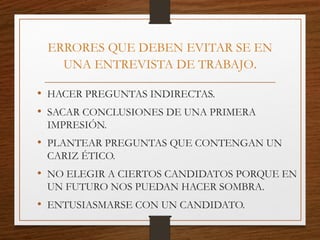 ERRORES QUE DEBEN EVITAR SE EN
UNA ENTREVISTA DE TRABAJO.
• HACER PREGUNTAS INDIRECTAS.
• SACAR CONCLUSIONES DE UNA PRIMERA
IMPRESIÓN.
• PLANTEAR PREGUNTAS QUE CONTENGAN UN
CARIZ ÉTICO.
• NO ELEGIR A CIERTOS CANDIDATOS PORQUE EN
UN FUTURO NOS PUEDAN HACER SOMBRA.
• ENTUSIASMARSE CON UN CANDIDATO.
 