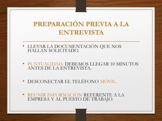 PREPARACIÓN PREVIA A LA
ENTREVISTA
• LLEVAR LA DOCUMENTACIÓN QUE NOS
HALLAN SOLICITADO.
• PUNTUALIDAD: DEBEMOS LLEGAR 10 MINUTOS
ANTES DE LA ENTREVISTA.
• DESCONECTAR EL TELÉFONO MÓVIL.
• REUNIR INFORMACIÓN REFERENTE A LA
EMPRESA Y AL PUESTO DE TRABAJO.
 