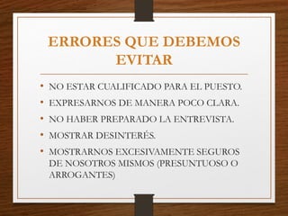 ERRORES QUE DEBEMOS
EVITAR
• NO ESTAR CUALIFICADO PARA EL PUESTO.
• EXPRESARNOS DE MANERA POCO CLARA.
• NO HABER PREPARADO LA ENTREVISTA.
• MOSTRAR DESINTERÉS.
• MOSTRARNOS EXCESIVAMENTE SEGUROS
DE NOSOTROS MISMOS (PRESUNTUOSO O
ARROGANTES)
 