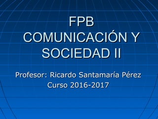 FPBFPB
COMUNICACIÓN YCOMUNICACIÓN Y
SOCIEDAD IISOCIEDAD II
Profesor: Ricardo Santamaría PérezProfesor: Ricardo Santamaría Pérez
Curso 2016-2017Curso 2016-2017
 
