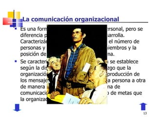 La comunicación organizacional Es una forma de comunicación interpersonal, pero se diferencia por el ámbito en que se desarrolla. Caracterizándose por la jerarquía, por el número de personas y las características de los miembros y la posición de cada uno dentro del sistema. Se caracteriza porque la comunicación se establece según la disposición de poder o liderazgo que la organización posea, también por la reproducción de los mensajes que se transmiten de una persona a otra de manera secuencial y porque la forma de comunicación se relaciona con el logro de metas que la organización desee. 