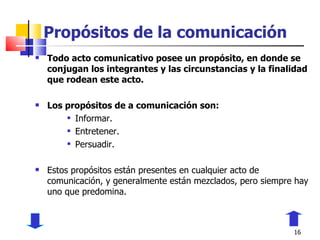 Propósitos de la comunicación Todo acto comunicativo posee un propósito, en donde se conjugan los integrantes y las circunstancias y la finalidad que rodean este acto. Los propósitos de a comunicación son: Informar. Entretener. Persuadir. Estos propósitos están presentes en cualquier acto de comunicación, y generalmente están mezclados, pero siempre hay uno que predomina. 