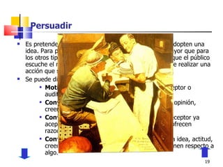 Persuadir Es pretender que las personas realicen una acción o adopten una idea. Para persuadir se necesita hacer un esfuerzo mayor que para los otros tipos de comunicación porque no basta con que el público escuche el mensaje que se le envía, sino que tiene que realizar una acción que se deriva de dicho mensaje. Se puede dividir en los siguientes propósitos: Motivar a la acción:  Que se logre que el receptor o auditorio realice u omita una conducta. Convencer-formar:  Pretende establecer una opinión, creencia o actitud respecto de algo. Convencer-reforzar:  Se emplea cuando el receptor ya aceptó una opinión, actitud o creencia y se le ofrecen razones para consolidar esa idea. Convencer-cambiar:  Consiste en modificar la idea, actitud, creencia u opinión que el público y receptor tienen respecto a algo. 