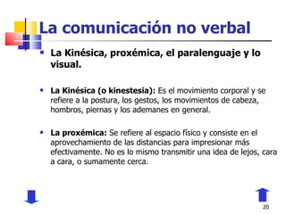 La comunicación no verbal La Kinésica, proxémica, el paralenguaje y lo visual. La Kinésica (o kinestesia):  Es el movimiento corporal y se refiere a la postura, los gestos, los movimientos de cabeza, hombros, piernas y los ademanes en general. La proxémica:  Se refiere al espacio físico y consiste en el aprovechamiento de las distancias para impresionar más efectivamente. No es lo mismo transmitir una idea de lejos, cara a cara, o sumamente cerca. 