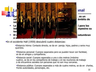 La territorialidad y el espacio personal Existen grupos y personas más territoriales que otras, es un refugio que los defiende y protege, entregándoles un ámbito de intimidad. La cultura y los hábitos determinan estos espacios, así para los indígenas es su tierra, para los ancianos su casa, el campesino su terruño, etc. El espacio personal es un espacio que las personas acostumbran a usar, también esta determinado por la cultura. En el occidente Hall (1959) descubrió cuatro distancias: Distancia íntima: Contacto directo, se da en  pareja. hijos, padres y seres muy queridos. Distancia personal: Cuerpos separados pero se pueden tocar con facilidad, se da en amigos y compañeros. Distancia social: Cuerpos separados a uno o dos metros (máximo cuatro), se da en los compañeros de trabajo y en las reuniones de trabajo o de encuentros sociales con personas que no son muy cercanas. Distancia pública: Cuerpos separados a más de cuatro metros, se da en  charlas, frente autoridades, personajes, etc. 