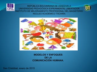 REPÚBLICA BOLIVARIANA DE VENEZUELA
UNIVERSIDAD PEDAGÓGICA EXPERIMENTAL LIBERTADOR
INSTITUTO DE MEJORAMIENTO PROFESIONAL DEL MAGISTERIO
NÚCLEO ACADÉMICO TÁCHIRA
MODELOS Y ENFOQUES
DE LA
COMUNICACIÓN HUMANA.
AUTOR:
TUTOR:
San Cristóbal, enero de 2015
 