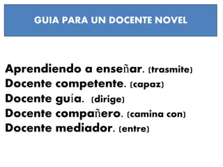 Aprendiendo a enseñar. (trasmite)
Docente competente. (capaz)
Docente guía. (dirige)
Docente compañero. (camina con)
Docente mediador. (entre)
GUIA PARA UN DOCENTE NOVEL