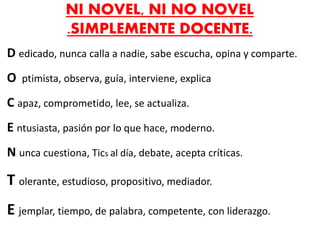 NI NOVEL, NI NO NOVEL
.SIMPLEMENTE DOCENTE.
D edicado, nunca calla a nadie, sabe escucha, opina y comparte.
O ptimista, observa, guía, interviene, explica
C apaz, comprometido, lee, se actualiza.
E ntusiasta, pasión por lo que hace, moderno.
N unca cuestiona, Tics al día, debate, acepta críticas.
T olerante, estudioso, propositivo, mediador.
E jemplar, tiempo, de palabra, competente, con liderazgo.