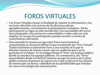 FOROS VIRTUALES
 Los Foros Virtuales tienen la finalidad de mejorar la información y los
  servicios ofrecidos a los actores de las diversas cadenas
  agroalimentarias, e incrementar la participación ciudadana. Dicha
  participación se logra no sólo atendiendo a las necesidades del sector
  sino integrando a los actores en comunidades y redes cada vez más
  amplias, en las que los participantes puedan acceder a niveles de
  conocimiento relevantes.
 Para entender la manera en que estos Foros incrementan el
  conocimiento es necesario definir lo que se entiende por “Foro Virtual”.
  Tradicionalmente se denomina Foro a una reunión en la que se
  discuten asuntos de interés actual, ante un auditorio que a veces
  participa en el debate. En la antigua Roma el “Foro” era la plaza pública
  donde se trataban los asuntos públicos. En consonancia, los “Foros”
  desarrollados desde la SAGPyA intentan recoger la esencia de la plaza
  pública romana al generar un espacio en el que se discuten los asuntos
  de interés para un sector, valiéndose de las posibilidades que brindan
  las nuevas tecnologías de comunicación.
 