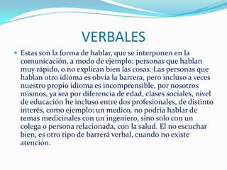 VERBALES
 Estas son la forma de hablar, que se interponen en la
  comunicación, a modo de ejemplo: personas que hablan
  muy rápido, o no explican bien las cosas. Las personas que
  hablan otro idioma es obvia la barrera, pero incluso a veces
  nuestro propio idioma es incomprensible, por nosotros
  mismos, ya sea por diferencia de edad, clases sociales, nivel
  de educación he incluso entre dos profesionales, de distinto
  interés, como ejemplo: un medico, no podría hablar de
  temas medicinales con un ingeniero, sino solo con un
  colega o persona relacionada, con la salud. El no escuchar
  bien, es otro tipo de barrerá verbal, cuando no existe
  atención.
 