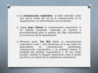 O La comunicación corporativa se debe entender como
una nueva visión del rol de la comunicación en la
organización y su interrelación con el entorno.
O Según Juan Cabrera la comunicación corporativa es
un sistema (conjunto ordenado de normas y
procedimientos) para la gestión del flujo informativo
en el universo de la organización.
O Mientras tanto, Van Riel define la comunicación
corporativa como "...una estructura en la que todos los
especialistas en comunicación (marketing,
comunicación organizativa y de gestión) forman la
totalidad del mensaje organizativo, y, de este modo
ayudan a definir la imagen corporativa como el medio
que lleva a la mejora de la realización corporativa".
 
