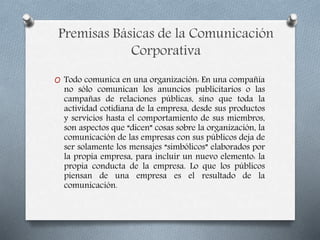 Premisas Básicas de la Comunicación
Corporativa
O Todo comunica en una organización: En una compañía
no sólo comunican los anuncios publicitarios o las
campañas de relaciones públicas, sino que toda la
actividad cotidiana de la empresa, desde sus productos
y servicios hasta el comportamiento de sus miembros,
son aspectos que “dicen” cosas sobre la organización, la
comunicación de las empresas con sus públicos deja de
ser solamente los mensajes “simbólicos” elaborados por
la propia empresa, para incluir un nuevo elemento: la
propia conducta de la empresa. Lo que los públicos
piensan de una empresa es el resultado de la
comunicación.
 