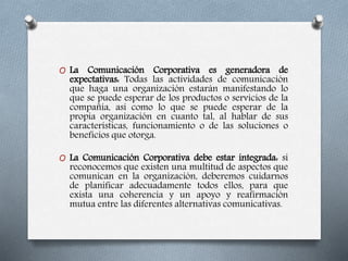 O La Comunicación Corporativa es generadora de
expectativas: Todas las actividades de comunicación
que haga una organización estarán manifestando lo
que se puede esperar de los productos o servicios de la
compañía, así como lo que se puede esperar de la
propia organización en cuanto tal, al hablar de sus
características, funcionamiento o de las soluciones o
beneficios que otorga.
O La Comunicación Corporativa debe estar integrada: si
reconocemos que existen una multitud de aspectos que
comunican en la organización, deberemos cuidarnos
de planificar adecuadamente todos ellos, para que
exista una coherencia y un apoyo y reafirmación
mutua entre las diferentes alternativas comunicativas.
 