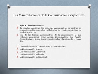 Las Manifestaciones de la Comunicación Corporativa:
O A) La Acción Comunicativa:
O En muchas ocasiones, los esfuerzos comunicativos se centran en
construir amplias campañas publicitarias, de relaciones públicas, de
marketing directo.
O Una de las Formas Comunicativas de la organización, la que
podemos denominar como Acción Comunicativa. Esta Acción
Comunicativa es lo que la empresa dice sobre ella misma. Es el Hacer
Saber.
O Dentro de la Acción Comunicativa podemos incluir:
O La Comunicación Interna.
O La Comunicación Comercial .
O La Comunicación Industrial .
O La Comunicación Institucional.
 