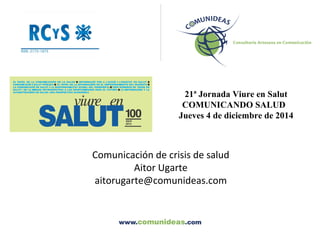 21ª Jornada Viure en Salut 
COMUNICANDO SALUD 
Jueves 4 de diciembre de 2014 
Comunicación de crisis de salud 
Aitor Ugarte 
aitorugarte@comunideas.com 
 
