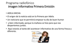 Programa radiofónico
imagen Informativa Primera Emisión
• ADELA MICHA
• El origen de la noticia está en la Primera por Adela.
• Un noticiario que te permitirá empezar tu día de buen humor
• y bien informado; porque la mañana se hizo para que nos
despertemos juntos.
• Aquí estarás al tanto del acontecer informativo de una forma fresca y
diferente.
 