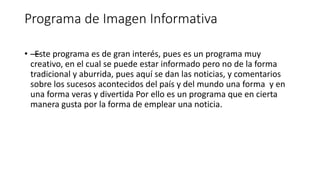 Programa de Imagen Informativa
• —Este programa es de gran interés, pues es un programa muy
creativo, en el cual se puede estar informado pero no de la forma
tradicional y aburrida, pues aquí se dan las noticias, y comentarios
sobre los sucesos acontecidos del país y del mundo una forma y en
una forma veras y divertida Por ello es un programa que en cierta
manera gusta por la forma de emplear una noticia.
 